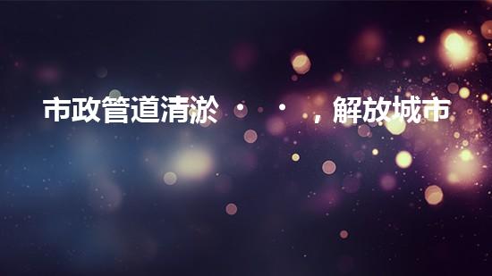 市政管道清淤，解放城市流動之脈！